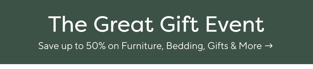 THE GREAT GIFT EVENT. SAVE UP TO 50% ON FURNITURE, BEDDING, GIFTS & MORE